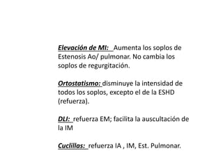 Elevación de MI: Aumenta los soplos de
Estenosis Ao/ pulmonar. No cambia los
soplos de regurgitación.
Ortostatismo: disminuye la intensidad de
todos los soplos, excepto el de la ESHD
(refuerza).
DLI: refuerza EM; facilita la auscultación de
la IM
Cuclillas: refuerza IA , IM, Est. Pulmonar.
 