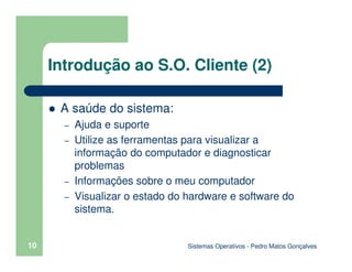 Sistemas Operativos - Pedro Matos Gonçalves
10
Introdução ao S.O. Cliente (2)
A saúde do sistema:
– Ajuda e suporte
– Utilize as ferramentas para visualizar a
informação do computador e diagnosticar
problemas
– Informações sobre o meu computador
– Visualizar o estado do hardware e software do
sistema.
 