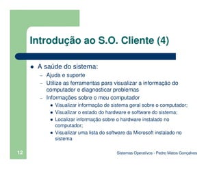 Sistemas Operativos - Pedro Matos Gonçalves
12
Introdução ao S.O. Cliente (4)
A saúde do sistema:
– Ajuda e suporte
– Utilize as ferramentas para visualizar a informação do
computador e diagnosticar problemas
– Informações sobre o meu computador
Visualizar informação de sistema geral sobre o computador;
Visualizar o estado do hardware e software do sistema;
Localizar informação sobre o hardware instalado no
computador;
Visualizar uma lista do software da Microsoft instalado no
sistema
 