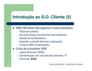Sistemas Operativos - Pedro Matos Gonçalves
13
Introdução ao S.O. Cliente (5)
WMI (Windows Management Instrumentation):
– Painel de controlo
– Na vista clássica Ferramentas administrativas
– Gestão de computadores
– Expandir a entrada Serviços e aplicações
– Controlo WMI | Propriedades
Linha de comandos WMI
– Janela Executar | WMIC
– Comando para ver uma lista de comandos: /?
– Comando: BIOS
 