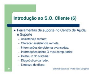Sistemas Operativos - Pedro Matos Gonçalves
14
Introdução ao S.O. Cliente (6)
Ferramentas de suporte no Centro de Ajuda
e Suporte
– Assistência remota;
– Oferecer assistência remota;
– Informações de sistema avançadas;
– Informações sobre O meu computador;
– Restauro do sistema;
– Diagnóstico da rede;
– Limpeza do disco;
 