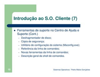 Sistemas Operativos - Pedro Matos Gonçalves
15
Introdução ao S.O. Cliente (7)
Ferramentas de suporte no Centro de Ajuda e
Suporte (Cont.)
– Desfragmentador de disco;
– Cópia de segurança;
– Utilitário de configuração do sistema (Msconfig.exe);
– Referência da linha de comandos;
– Novas ferramentas da linha de comandos;
– Descrição geral da shell de comandos.
 