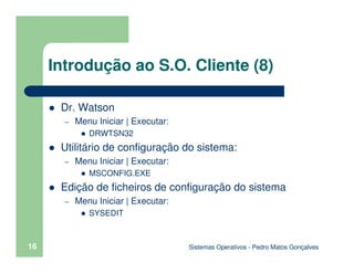 Sistemas Operativos - Pedro Matos Gonçalves
16
Introdução ao S.O. Cliente (8)
Dr. Watson
– Menu Iniciar | Executar:
DRWTSN32
Utilitário de configuração do sistema:
– Menu Iniciar | Executar:
MSCONFIG.EXE
Edição de ficheiros de configuração do sistema
– Menu Iniciar | Executar:
SYSEDIT
 