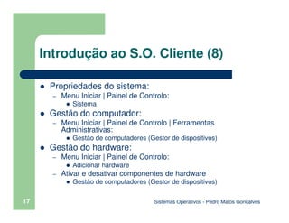 Sistemas Operativos - Pedro Matos Gonçalves
17
Introdução ao S.O. Cliente (8)
Propriedades do sistema:
– Menu Iniciar | Painel de Controlo:
Sistema
Gestão do computador:
– Menu Iniciar | Painel de Controlo | Ferramentas
Administrativas:
Gestáo de computadores (Gestor de dispositivos)
Gestão do hardware:
– Menu Iniciar | Painel de Controlo:
Adicionar hardware
– Ativar e desativar componentes de hardware
Gestáo de computadores (Gestor de dispositivos)
 