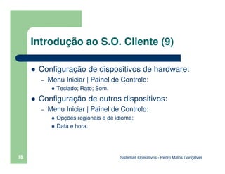 Sistemas Operativos - Pedro Matos Gonçalves
18
Introdução ao S.O. Cliente (9)
Configuração de dispositivos de hardware:
– Menu Iniciar | Painel de Controlo:
Teclado; Rato; Som.
Configuração de outros dispositivos:
– Menu Iniciar | Painel de Controlo:
Opções regionais e de idioma;
Data e hora.
 