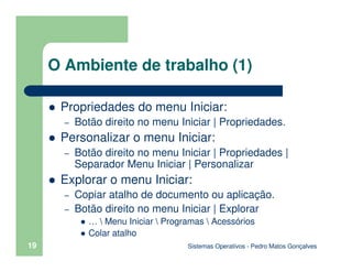 Sistemas Operativos - Pedro Matos Gonçalves
19
O Ambiente de trabalho (1)
Propriedades do menu Iniciar:
– Botão direito no menu Iniciar | Propriedades.
Personalizar o menu Iniciar:
– Botão direito no menu Iniciar | Propriedades |
Separador Menu Iniciar | Personalizar
Explorar o menu Iniciar:
– Copiar atalho de documento ou aplicação.
– Botão direito no menu Iniciar | Explorar
…  Menu Iniciar  Programas  Acessórios
Colar atalho
 
