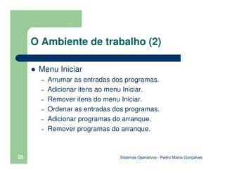 Sistemas Operativos - Pedro Matos Gonçalves
20
O Ambiente de trabalho (2)
Menu Iniciar
– Arrumar as entradas dos programas.
– Adicionar itens ao menu Iniciar.
– Remover itens do menu Iniciar.
– Ordenar as entradas dos programas.
– Adicionar programas do arranque.
– Remover programas do arranque.
 
