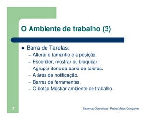 Sistemas Operativos - Pedro Matos Gonçalves
21
O Ambiente de trabalho (3)
Barra de Tarefas:
– Alterar o tamanho e a posição.
– Esconder, mostrar ou bloquear.
– Agrupar itens da barra de tarefas.
– A área de notificação.
– Barras de ferramentas.
– O botão Mostrar ambiente de trabalho.
 