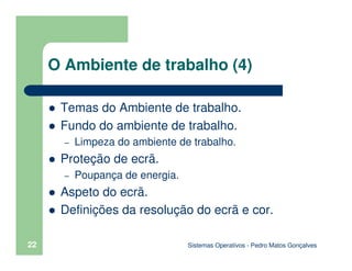 Sistemas Operativos - Pedro Matos Gonçalves
22
O Ambiente de trabalho (4)
Temas do Ambiente de trabalho.
Fundo do ambiente de trabalho.
– Limpeza do ambiente de trabalho.
Proteção de ecrã.
– Poupança de energia.
Aspeto do ecrã.
Definições da resolução do ecrã e cor.
 