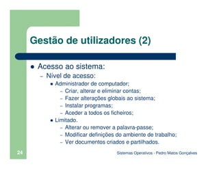 Sistemas Operativos - Pedro Matos Gonçalves
24
Gestão de utilizadores (2)
Acesso ao sistema:
– Nível de acesso:
Administrador de computador;
– Criar, alterar e eliminar contas;
– Fazer alterações globais ao sistema;
– Instalar programas;
– Aceder a todos os ficheiros;
Limitado.
– Alterar ou remover a palavra-passe;
– Modificar definições do ambiente de trabalho;
– Ver documentos criados e partilhados.
 