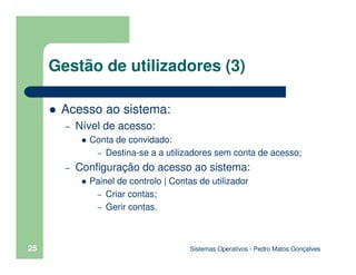 Sistemas Operativos - Pedro Matos Gonçalves
25
Gestão de utilizadores (3)
Acesso ao sistema:
– Nível de acesso:
Conta de convidado:
– Destina-se a a utilizadores sem conta de acesso;
– Configuração do acesso ao sistema:
Painel de controlo | Contas de utilizador
– Criar contas;
– Gerir contas.
 