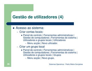 Sistemas Operativos - Pedro Matos Gonçalves
26
Gestão de utilizadores (4)
Acesso ao sistema:
– Criar contas locais:
Painel de controlo | Ferramentas administrativas |
Gestão de computadores | Ferramentas do sistema |
Utilizadores e grupos locais | Utilizadores
– Menu acção | Novo utilizador.
– Criar um grupo local
Painel de controlo | Ferramentas administrativas |
Gestão de computadores | Ferramentas do sistema |
Utilizadores e grupos locais | Grupos
– Menu acção | Novo grupo.
 
