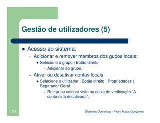 Sistemas Operativos - Pedro Matos Gonçalves
27
Gestão de utilizadores (5)
Acesso ao sistema:
– Adicionar e remover membros dos gupos locais:
Selecione o grupo | Botão direito
– Adicionar ao grupo.
– Ativar ou desativar contas locais:
Selecione o utilizador | Botão direito | Propriedades |
Separador Geral
– Retirar ou colocar visto na caixa de verificação “A
conta está desativada”.
 