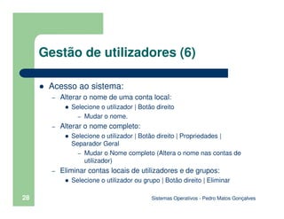 Sistemas Operativos - Pedro Matos Gonçalves
28
Gestão de utilizadores (6)
Acesso ao sistema:
– Alterar o nome de uma conta local:
Selecione o utilizador | Botão direito
– Mudar o nome.
– Alterar o nome completo:
Selecione o utilizador | Botão direito | Propriedades |
Separador Geral
– Mudar o Nome completo (Altera o nome nas contas de
utilizador)
– Eliminar contas locais de utilizadores e de grupos:
Selecione o utilizador ou grupo | Botão direito | Eliminar
 