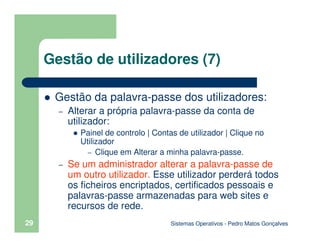 Sistemas Operativos - Pedro Matos Gonçalves
29
Gestão de utilizadores (7)
Gestão da palavra-passe dos utilizadores:
– Alterar a própria palavra-passe da conta de
utilizador:
Painel de controlo | Contas de utilizador | Clique no
Utilizador
– Clique em Alterar a minha palavra-passe.
– Se um administrador alterar a palavra-passe de
um outro utilizador. Esse utilizador perderá todos
os ficheiros encriptados, certificados pessoais e
palavras-passe armazenadas para web sites e
recursos de rede.
 