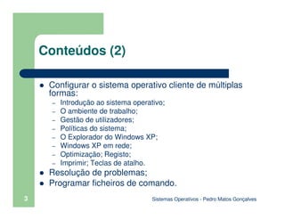 Sistemas Operativos - Pedro Matos Gonçalves
Conteúdos (2)
Configurar o sistema operativo cliente de múltiplas
formas:
– Introdução ao sistema operativo;
– O ambiente de trabalho;
– Gestão de utilizadores;
– Políticas do sistema;
– O Explorador do Windows XP;
– Windows XP em rede;
– Optimização; Registo;
– Imprimir; Teclas de atalho.
Resolução de problemas;
Programar ficheiros de comando.
3
 