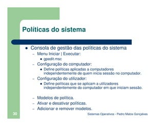 Sistemas Operativos - Pedro Matos Gonçalves
30
Consola de gestão das políticas do sistema
– Menu Iniciar | Executar:
gpedit.msc
– Configuração do computador:
Define políticas aplicadas a computadores
independentemente de quem inicia sessão no computador.
– Configuração do utilizador:
Define políticas que se aplicam a utilizadores
independentemente do computador em que iniciam sessão.
– Modelos de política.
– Ativar e desativar políticas.
– Adicionar e remover modelos.
Políticas do sistema
 