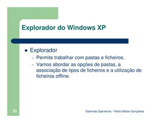 Sistemas Operativos - Pedro Matos Gonçalves
33
Explorador
– Permite trabalhar com pastas e ficheiros.
– Vamos abordar as opções de pastas, a
associação de tipos de ficheiros e a utilização de
ficheiros offline.
Explorador do Windows XP
 