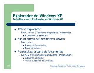 Sistemas Operativos - Pedro Matos Gonçalves
34
Abrir o Explorador
– Menu Iniciar | Todos os programas | Acessórios
Explorador do Windows.
Alterar barras de ferramentas visiveis
– Menu Ver
Barras de ferramentas;
Barra de estado.
Personalizar a barra de ferramentas
– Menu Ver | Barras de ferramentas | Personalizar
Adicionar um botão;
Alterar a posição de um botão.
Explorador do Windows XP
Trabalhar com o Explorador do Windows XP
 