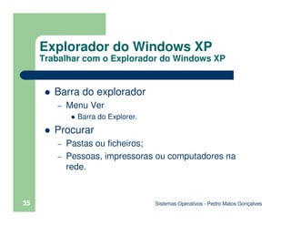 Sistemas Operativos - Pedro Matos Gonçalves
35
Barra do explorador
– Menu Ver
Barra do Explorer.
Procurar
– Pastas ou ficheiros;
– Pessoas, impressoras ou computadores na
rede.
Explorador do Windows XP
Trabalhar com o Explorador do Windows XP
 