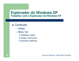 Sistemas Operativos - Pedro Matos Gonçalves
36
Conteúdo
– Vistas;
– Menu Ver
Modificar vistas;
Dispor ícones por;
Escolher detalhes.
Explorador do Windows XP
Trabalhar com o Explorador do Windows XP
 