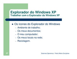 Sistemas Operativos - Pedro Matos Gonçalves
37
Os ícones do Explorador do Windows
– Ambiente de trabalho;
– Os meus documentos;
– O meu computador;
– Os meus locais na rede;
– Reciclagem.
Explorador do Windows XP
Trabalhar com o Explorador do Windows XP
 
