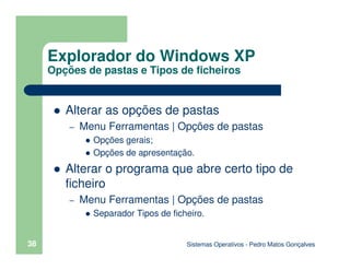 Sistemas Operativos - Pedro Matos Gonçalves
38
Alterar as opções de pastas
– Menu Ferramentas | Opções de pastas
Opções gerais;
Opções de apresentação.
Alterar o programa que abre certo tipo de
ficheiro
– Menu Ferramentas | Opções de pastas
Separador Tipos de ficheiro.
Explorador do Windows XP
Opções de pastas e Tipos de ficheiros
 