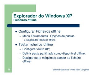 Sistemas Operativos - Pedro Matos Gonçalves
39
Configurar Ficheiros offline
– Menu Ferramentas | Opções de pastas
Separador ficheiros offline.
Testar ficheiros offline
– Configurar outro XP;
– Definir pasta partilhada como disponível offline;
– Desligar outra máquina e aceder ao ficheiro
offline.
Explorador do Windows XP
Ficheiros offline
 