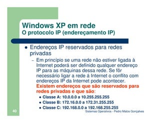 Sistemas Operativos - Pedro Matos Gonçalves
40
Endereços IP reservados para redes
privadas
– Em princípio se uma rede não estiver ligada à
Internet poderá ser definido qualquer endereço
IP para as máquinas dessa rede. Se fôr
necessário ligar a rede á Internet o conflito com
endereços IP da Internet pode acontecer.
Existem endereços que são reservados para
redes privadas e que são:
Classe A: 10.0.0.0 a 10.255.255.255
Classe B: 172.16.0.0 a 172.31.255.255
Classe C: 192.168.0.0 a 192.168.255.255
Windows XP em rede
O protocolo IP (endereçamento IP)
 