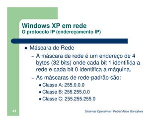 Sistemas Operativos - Pedro Matos Gonçalves
41
Máscara de Rede
– A máscara de rede é um endereço de 4
bytes (32 bits) onde cada bit 1 identifica a
rede e cada bit 0 identifica a máquina.
– As máscaras de rede-padrão são:
Classe A: 255.0.0.0
Classe B: 255.255.0.0
Classe C: 255.255.255.0
Windows XP em rede
O protocolo IP (endereçamento IP)
 