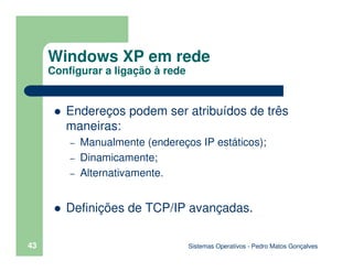 Sistemas Operativos - Pedro Matos Gonçalves
43
Endereços podem ser atribuídos de três
maneiras:
– Manualmente (endereços IP estáticos);
– Dinamicamente;
– Alternativamente.
Definições de TCP/IP avançadas.
Windows XP em rede
Configurar a ligação à rede
 