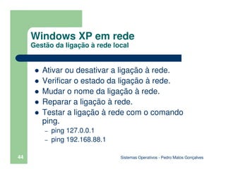 Sistemas Operativos - Pedro Matos Gonçalves
44
Ativar ou desativar a ligação à rede.
Verificar o estado da ligação à rede.
Mudar o nome da ligação à rede.
Reparar a ligação à rede.
Testar a ligação à rede com o comando
ping.
– ping 127.0.0.1
– ping 192.168.88.1
Windows XP em rede
Gestão da ligação à rede local
 
