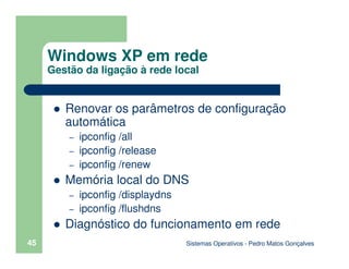 Sistemas Operativos - Pedro Matos Gonçalves
45
Renovar os parâmetros de configuração
automática
– ipconfig /all
– ipconfig /release
– ipconfig /renew
Memória local do DNS
– ipconfig /displaydns
– ipconfig /flushdns
Diagnóstico do funcionamento em rede
Windows XP em rede
Gestão da ligação à rede local
 