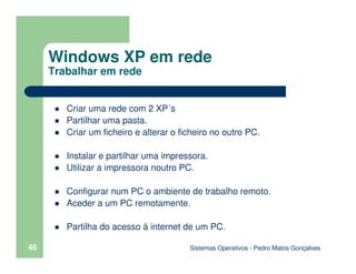 Sistemas Operativos - Pedro Matos Gonçalves
46
Criar uma rede com 2 XP´s
Partilhar uma pasta.
Criar um ficheiro e alterar o ficheiro no outro PC.
Instalar e partilhar uma impressora.
Utilizar a impressora noutro PC.
Configurar num PC o ambiente de trabalho remoto.
Aceder a um PC remotamente.
Partilha do acesso à internet de um PC.
Windows XP em rede
Trabalhar em rede
 