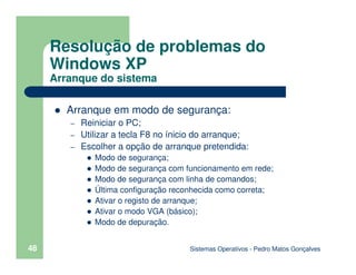 Sistemas Operativos - Pedro Matos Gonçalves
48
Arranque em modo de segurança:
– Reiniciar o PC;
– Utilizar a tecla F8 no ínicio do arranque;
– Escolher a opção de arranque pretendida:
Modo de segurança;
Modo de segurança com funcionamento em rede;
Modo de segurança com linha de comandos;
Última configuração reconhecida como correta;
Ativar o registo de arranque;
Ativar o modo VGA (básico);
Modo de depuração.
Resolução de problemas do
Windows XP
Arranque do sistema
 