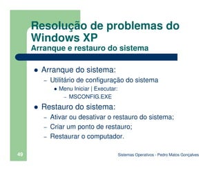 Sistemas Operativos - Pedro Matos Gonçalves
49
Arranque do sistema:
– Utilitário de configuração do sistema
Menu Iniciar | Executar:
– MSCONFIG.EXE
Restauro do sistema:
– Ativar ou desativar o restauro do sistema;
– Criar um ponto de restauro;
– Restaurar o computador.
Resolução de problemas do
Windows XP
Arranque e restauro do sistema
 