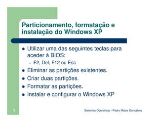 Sistemas Operativos - Pedro Matos Gonçalves
5
Particionamento, formatação e
instalação do Windows XP
Utilizar uma das seguintes teclas para
aceder à BIOS:
– F2, Del, F12 ou Esc
Eliminar as partições existentes.
Criar duas partições.
Formatar as partições.
Instalar e configurar o Windows XP
 