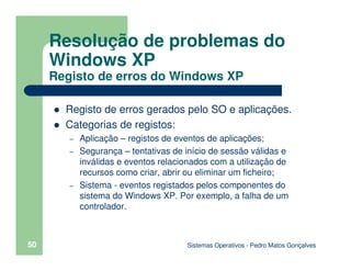 Sistemas Operativos - Pedro Matos Gonçalves
50
Registo de erros gerados pelo SO e aplicações.
Categorias de registos:
– Aplicação – registos de eventos de aplicações;
– Segurança – tentativas de início de sessão válidas e
inválidas e eventos relacionados com a utilização de
recursos como criar, abrir ou eliminar um ficheiro;
– Sistema - eventos registados pelos componentes do
sistema do Windows XP. Por exemplo, a falha de um
controlador.
Resolução de problemas do
Windows XP
Registo de erros do Windows XP
 