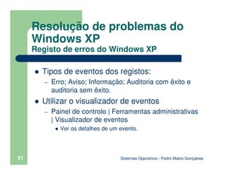Sistemas Operativos - Pedro Matos Gonçalves
51
Tipos de eventos dos registos:
– Erro; Aviso; Informação; Auditoria com êxito e
auditoria sem êxito.
Utilizar o visualizador de eventos
– Painel de controlo | Ferramentas administrativas
| Visualizador de eventos
Ver os detalhes de um evento.
Resolução de problemas do
Windows XP
Registo de erros do Windows XP
 