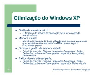Sistemas Operativos - Pedro Matos Gonçalves
52
Gestão de memória virtual:
– O tamanho do ficheiro de paginação deve ser o dobro da
memória física;
Memória virtual:
– Memória temporária do disco utilizada para executar programas
que necessitam de mais memória RAM do que a que o
computador possui.
Otimizar a gestão da memória virtual:
– Painel de controlo | Sistema | separador Avançadas | Botão
Definições da área de Desempenho | separador Avançadas |
Botão Alterar
Efeitos visuais e desempenho
– Painel de controlo | Sistema | separador Avançadas | Botão
Definições da área de Desempenho | separador Efeitos visuais
Otimização do Windows XP
 