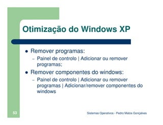 Sistemas Operativos - Pedro Matos Gonçalves
53
Remover programas:
– Painel de controlo | Adicionar ou remover
programas;
Remover componentes do windows:
– Painel de controlo | Adicionar ou remover
programas | Adicionar/remover componentes do
windows
Otimização do Windows XP
 