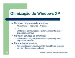 Sistemas Operativos - Pedro Matos Gonçalves
54
Remover programas do arranque:
– Menu Iniciar | Programas | Arranque
– ou
– Utilitário de configuração do sistema (msconfig.exe) |
Separador Arranque
Remover serviços do arranque:
– Utilitário de configuração do sistema (msconfig.exe) |
Separador Serviços
Parar e iniciar serviços:
– Ferramentas administrativas | Serviços | Duplo clique no
serviço | Botões Iniciar ou Parar
Otimização do Windows XP
 