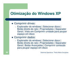 Sistemas Operativos - Pedro Matos Gonçalves
56
Comprimir drives:
– Explorador do windows | Selecionar disco |
Botão direito do rato | Propriedades | Separador
Geral | Visto em Comprimir unidade para poupar
espaço em disco
Comprimir dados:
– Explorador do windows | Selecionar disco |
Botão direito do rato | Propriedades | Separador
Geral | Botão Avançadas | Comprimir conteúdo
para poupar espaço em disco
Otimização do Windows XP
 