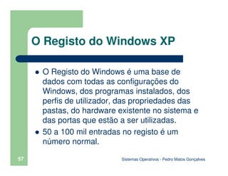 Sistemas Operativos - Pedro Matos Gonçalves
57
O Registo do Windows é uma base de
dados com todas as configurações do
Windows, dos programas instalados, dos
perfis de utilizador, das propriedades das
pastas, do hardware existente no sistema e
das portas que estão a ser utilizadas.
50 a 100 mil entradas no registo é um
número normal.
O Registo do Windows XP
 