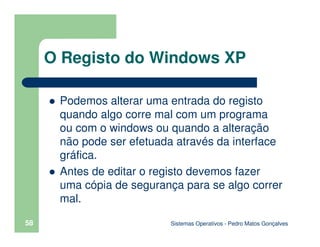 Sistemas Operativos - Pedro Matos Gonçalves
58
Podemos alterar uma entrada do registo
quando algo corre mal com um programa
ou com o windows ou quando a alteração
não pode ser efetuada através da interface
gráfica.
Antes de editar o registo devemos fazer
uma cópia de segurança para se algo correr
mal.
O Registo do Windows XP
 