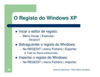 Sistemas Operativos - Pedro Matos Gonçalves
59
Inicar o editor de registo:
– Menu Iniciar | Executar:
REGEDIT
Salvaguardar o registo do Windows:
– No REGEDIT | menu Ficheiro | Exportar
Tudo ou Ramo selecionado.
Importar o registo do Windows:
– No REGEDIT | menu Ficheiro | Importar
O Registo do Windows XP
 