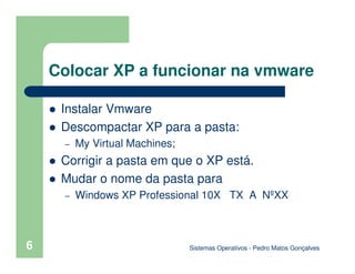6
Colocar XP a funcionar na vmware
Instalar Vmware
Descompactar XP para a pasta:
– My Virtual Machines;
Corrigir a pasta em que o XP está.
Mudar o nome da pasta para
– Windows XP Professional 10X TX A NºXX
Sistemas Operativos - Pedro Matos Gonçalves
 