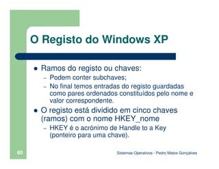 Sistemas Operativos - Pedro Matos Gonçalves
60
Ramos do registo ou chaves:
– Podem conter subchaves;
– No final temos entradas do registo guardadas
como pares ordenados constituídos pelo nome e
valor correspondente.
O registo está dividido em cinco chaves
(ramos) com o nome HKEY_nome
– HKEY é o acrónimo de Handle to a Key
(ponteiro para uma chave).
O Registo do Windows XP
 