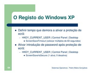 Sistemas Operativos - Pedro Matos Gonçalves
64
Definir tempo que demora a ativar a proteção de
ecrã:
– HKEY_CURRENT_USER | Control Panel | Desktop
ScreenSaveTimeout (colocar múltiplos de 60 segundos)
Ativar introdução de password após proteção de
ecrã:
– HKEY_CURRENT_USER | Control Panel | Desktop
ScreenSaverIsSecure (1 ativa; 0 desativa)
O Registo do Windows XP
 