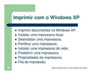 Sistemas Operativos - Pedro Matos Gonçalves
65
Imprimir documentos no Windows XP.
Instalar uma impressora local.
Desinstalar uma impressora.
Partilhar uma impressora.
Instalar uma impressora de rede.
Predefinir uma impressora.
Propriedades da impressora.
Fila de impressão.
Imprimir com o Windows XP
 